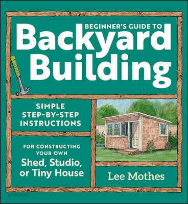 Beginner's Guide to Backyard Building: Simple Step-By-Step Instructions for Constructing Your Own Shed, Studio, or Tiny House