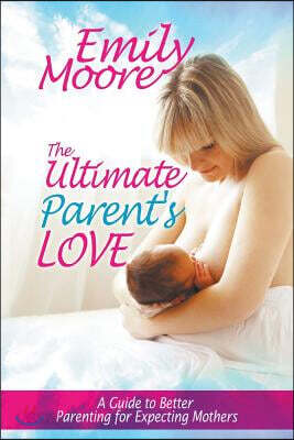 The Ultimate Parent's Love: A Guide to Better Parenting for Expecting Mothers