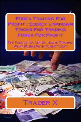 Forex Trading for Profit: Secret Unknown Tricks for Trading Forex for Profit: The Forgotten Art of Naked Trading What Works with Forex Today