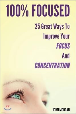 100% Focused: 25 Great Ways To Improve Your Focus And Concentration