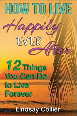 How To Live Happily Ever After: 12 Things You Can Do To live Forever