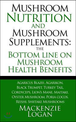 Mushroom Nutrition and Mushroom Supplements: The Bottom line on Mushroom Health: Agaricus Blazei, Agarikon, Black Trumpet, Turkey Tail, Cordyceps, Lio