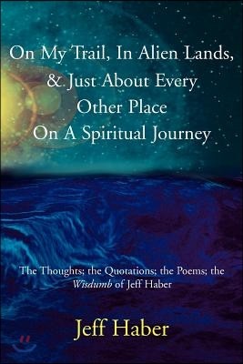 On My Trail, In Alien Lands, & Just About Every Other Place On A Spiritual Journey: The Thoughts; the Quotations; the Poems; the Wisdumb of Jeff Haber