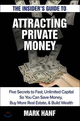 The Insider's Guide to Attracting Private Money: Five Secrets to Fast, Unlimited Capital So You Can Save Money, Buy More Real Estate & Build Wealth