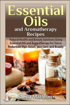 Essential Oils and Aromatherapy Recipes: Natural Health and Beauty Solutions Using Essential Oils and Aromatherapy for Stress Reduction, Pain Relief,