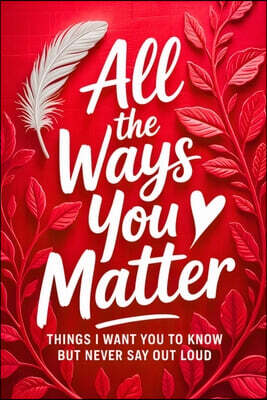 All the Ways You Matter: Things I Want You to Know but Never Say Out Loud: A Gift Book to Say What Your Heart Feels But Rarely Finds the Right Moment