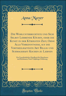 Die Wohlunterrichtete und Sich Selbst Lehrende Kochin, oder die Kunst in der Kurzesten Zeit, Ohne Alle Vorkenntnisse, auf die Vortheilhafteste Art Billig und Schmackhaft Kochen zu Lernen: Ein Unentbeh