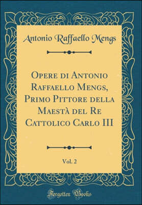 Forgotten Books Opere di Antonio Raffaello Mengs, Primo Pittore della Maesta del Re Cattolico Carlo III, Vol. 2 (Classic Reprint)