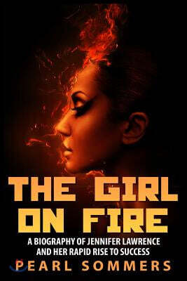 The Girl on Fire: A Biography of Jennifer Lawrence and Her Rapid Rise to Success