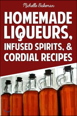 Homemade Liqueurs, Infused Spirits, & Cordial Recipes