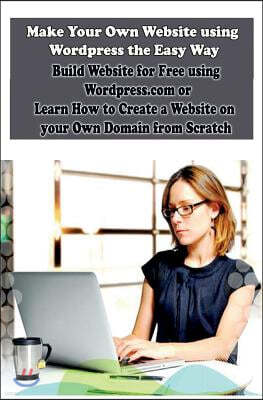 Make Your Own Website using Wordpress the Easy Way: Build Website for Free using Wordpress.com or Learn How to Create a Website on your Own Domain fro