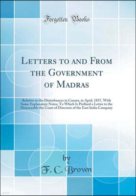 Forgotten Books Letters to and From the Government of Madras: Relative to the Disturbances in Canara, in April, 1837, With Some Explanatory Notes; To Which Is Prefixed a Letter to the Honourable the Court of Director