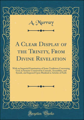 Forgotten Books A Clear Display of the Trinity, From Divine Revelation: With an Impartial Examination of Some Traditions Concerning God, in Systems Contrived by Councils, Assemblies, and Synods, and Imposed Upon Mank