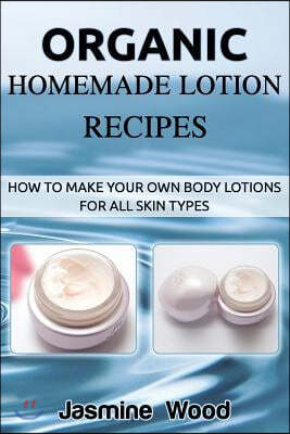 Organic Homemade Lotion Recipes: How to Make Your Own Body Lotions for All Skin Types