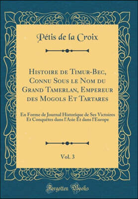 Forgotten Books Histoire de Timur-Bec, Connu Sous le Nom du Grand Tamerlan, Empereur des Mogols Et Tartares, Vol. 3: En Forme de Journal Historique de Ses Victoires Et Conquetes dans l'Asie Et dans l'Europe (Classic