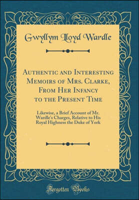 Forgotten Books Authentic and Interesting Memoirs of Mrs. Clarke, From Her Infancy to the Present Time: Likewise, a Brief Account of Mr. Wardle's Charges, Relative to His Royal Highness the Duke of York (Classic Repr