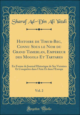 Forgotten Books Histoire de Timur-Bec, Connu Sous le Nom du Grand Tamerlan, Empereur des Mogols Et Tartares, Vol. 2: En Forme de Journal Historique de Ses Victoires Et Conquetes dans l'Asie Et dans l'Europe (Classic