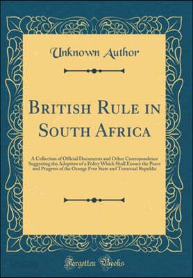 British Rule in South Africa: A Collection of Official Documents and Other Correspondence Suggesting the Adoption of a Policy Which Shall Ensure the Peace and Progress of the Orange Free State and Tra