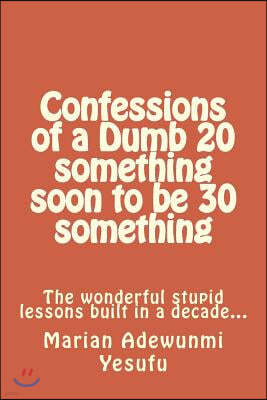 Confessions of a Dumb 20 Something Soon to Be 30 Something: The Wonderful Stupid Lessions Built in a Decade...