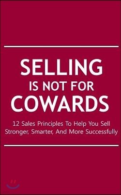 Selling Is Not For Cowards: 12 Sales Principles To Help You Sell Stronger, Smarter, And More Successfully