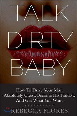 Talk Dirty Baby: How To Drive Your Man Absolutely Crazy, Become His Fantasy, And Get What You Want