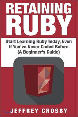 Retaining Ruby: Start Learning Ruby Today, Even If You've Never Coded Before (A Beginner's Guide)