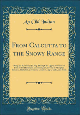 From Calcutta to the Snowy Range: Being the Narrative of a Trip Through the Upper Provinces of India to the Himalayas, Containing an Account of Monghyr, Benares, Allahabad, Cawnpore, Lucknow, Agra, De