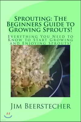 Sprouting: The Beginners Guide to Growing Sprouts!: Everything You Need to Know to Start Growing and Enjoying Sprouts!