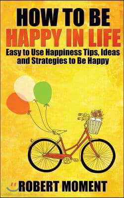 How to Be Happy in Life: Easy to Use Happiness Tips, Ideas and Strategies to Be Happy