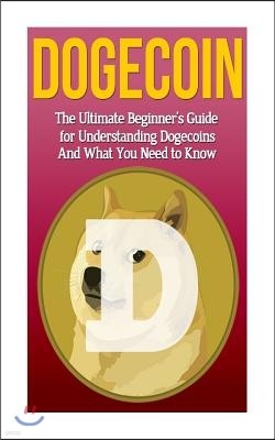 Dogecoin: The Ultimate Beginner's Guide for Understanding Dogecoin and What You Need to Know