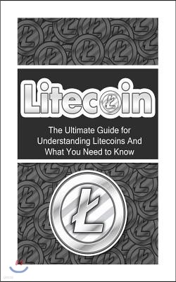 Litecoin: The Ultimate Beginner's Guide for Understanding Litecoins And What You Need to Know