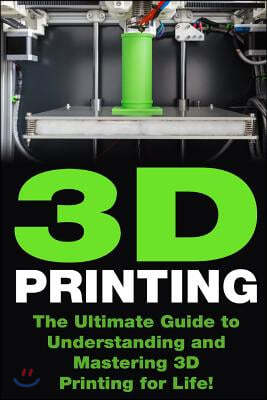 3D Printing: The Ultimate Guide to Mastering 3D Printing for Life