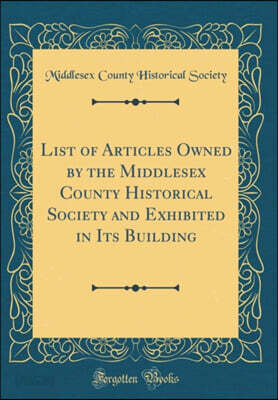 List of Articles Owned by the Middlesex County Historical Society and Exhibited in Its Building (Classic Reprint)