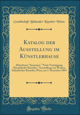 Forgotten Books Katalog der Ausstellung im Kunstlerhause: Munchener "Secession," "Freie Vereinigung Dusseldorfer Kunstler," Ausstellung von Werken Inlandischer Kunstler; Wien, am 1. December 1894 (Classic Reprint)