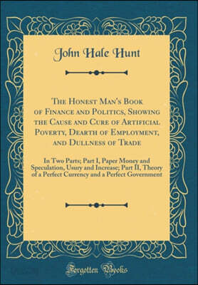 The Honest Man's Book of Finance and Politics, Showing the Cause and Cure of Artificial Poverty, Dearth of Employment, and Dullness of Trade: In Two Parts; Part I, Paper Money and Speculation, Usury a