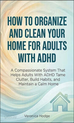 How to Organize and Clean Your Home For Adults with ADHD: A Compassionate System That Helps Adults With ADHD Tame Clutter, Build Habits, and Maintain