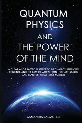 Quantum Physics and the Power of the Mind: A Clear and Practical Guide to Mechanics, Quantum Thinking, and the Law of Attraction to Shape Reality and