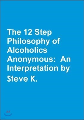 The 12 Step Philosophy of Alcoholics Anonymous: An Interpretation by Steve K.