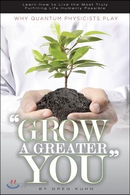 Why Quantum Physicists Play "Grow a Greater You": Learn How to Live the Most Truly Fulfilling Life Humanly Possible
