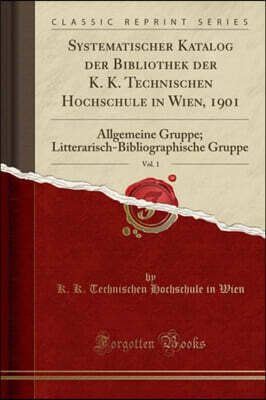 Forgotten Books Systematischer Katalog der Bibliothek der K. K. Technischen Hochschule in Wien, 1901, Vol. 1: Allgemeine Gruppe; Litterarisch-Bibliographische Gruppe (Classic Reprint)