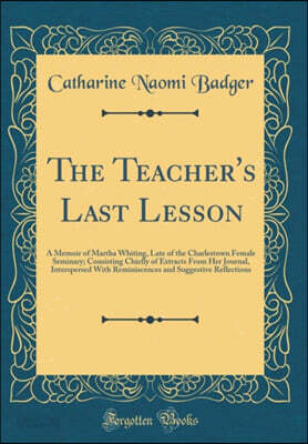 The Teacher's Last Lesson: A Memoir of Martha Whiting, Late of the Charlestown Female Seminary; Consisting Chiefly of Extracts From Her Journal, Interspersed With Reminiscences and Suggestive Reflecti