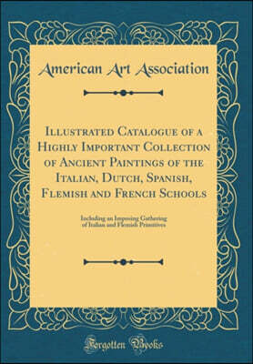 Forgotten Books Illustrated Catalogue of a Highly Important Collection of Ancient Paintings of the Italian, Dutch, Spanish, Flemish and French Schools: Including an Imposing Gathering of Italian and Flemish Primitive