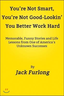 "You're Not Smart, You're Not Good-Lookin, You Better Work Hard": Memorable, Funny Stories and Life Lessons from One of America's Unknown Successes
