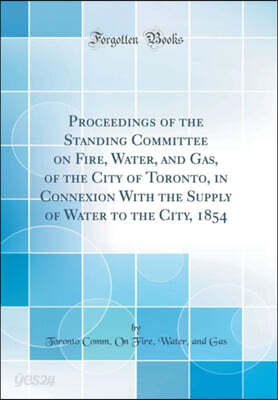 Proceedings of the Standing Committee on Fire, Water, and Gas, of the City of Toronto, in Connexion With the Supply of Water to the City, 1854 (Classic Reprint)