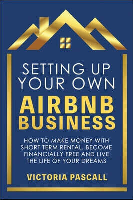 Victoria Pascall Setting up Your Own Airbnb Business: How to Make Money With Short Term Rental, Become Financially Free, and Live the Life of Your Dreams