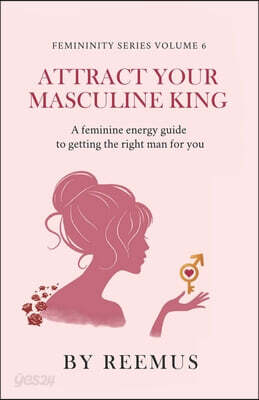 Attract Your Masculine King: A Feminine Energy Guide to Getting The Right Man For You