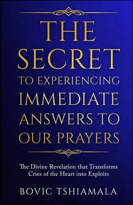 Bovic Tshiamala The Secret to Experiencing Immediate Answers to Our Prayers: The Divine Revelation That Transforms Cries of the Heart Into Exploits