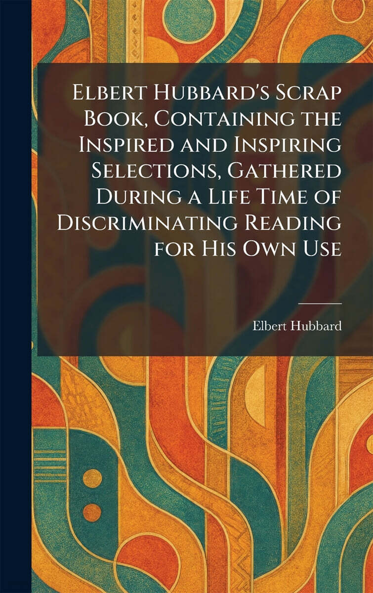 Elbert Hubbard's Scrap Book, Containing the Inspired and Inspiring Selections, Gathered During a Life Time of Discriminating Reading for His Own Use