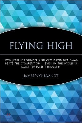 Flying High: How Jetblue Founder and CEO David Neeleman Beats the Competition... Even in the World's Most Turbulent Industry