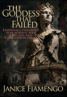 The Goddess That Failed: Feminism's Unending War against Men, Families, and Civilization Itself